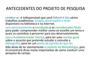 ANTECEDENTES DO PROJETO DE PESQUISA
Lembre-se: é indispensável que você folheie e leia vários
trabalhos acadêmicos: artigos, dissertações e teses
disponíveis na biblioteca e na internet.
Leia atenciosamente a introdução e as considerações finais
para poder compreender melhor como se escolhe um tema e
quais os caminhos a percorrer para seu desenvolvimento.
Leia a Fundamentação Teórica, para ter uma revisão geral
sobre o assunto que pretende estudar e consulte a
bibliografia, para ter um ponto de partida do que ler.
Não deixe de ler atentamente o capítulo da Metodologia, pois
lá encontrará dicas muito importantes de como conduzir uma
pesquisa de campo.
 