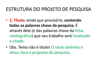 ESTRUTURA DO PROJETO DE PESQUISA
• 1. Título: ainda que provisório, contendo
todas as palavras chave da pesquisa. É
através dele (e das palavras chave da ficha
catalográfica) que seu trabalho será localizado
e citado.
• Obs. Tema não é título! O título delimita e
deixa clara a proposta da pesquisa.
 