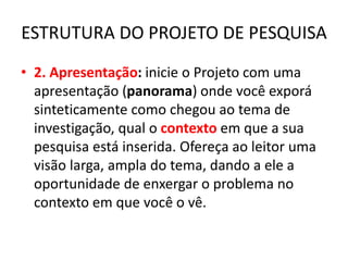 ESTRUTURA DO PROJETO DE PESQUISA
• 2. Apresentação: inicie o Projeto com uma
apresentação (panorama) onde você exporá
sinteticamente como chegou ao tema de
investigação, qual o contexto em que a sua
pesquisa está inserida. Ofereça ao leitor uma
visão larga, ampla do tema, dando a ele a
oportunidade de enxergar o problema no
contexto em que você o vê.
 