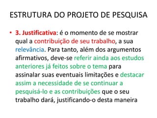 ESTRUTURA DO PROJETO DE PESQUISA
• 3. Justificativa: é o momento de se mostrar
qual a contribuição de seu trabalho, a sua
relevância. Para tanto, além dos argumentos
afirmativos, deve-se referir ainda aos estudos
anteriores já feitos sobre o tema para
assinalar suas eventuais limitações e destacar
assim a necessidade de se continuar a
pesquisá-lo e as contribuições que o seu
trabalho dará, justificando-o desta maneira
 