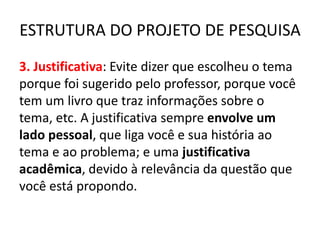 ESTRUTURA DO PROJETO DE PESQUISA
3. Justificativa: Evite dizer que escolheu o tema
porque foi sugerido pelo professor, porque você
tem um livro que traz informações sobre o
tema, etc. A justificativa sempre envolve um
lado pessoal, que liga você e sua história ao
tema e ao problema; e uma justificativa
acadêmica, devido à relevância da questão que
você está propondo.
 