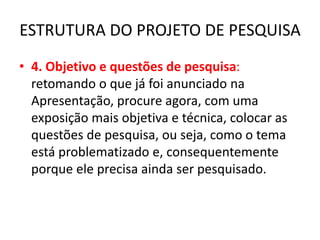 ESTRUTURA DO PROJETO DE PESQUISA
• 4. Objetivo e questões de pesquisa:
retomando o que já foi anunciado na
Apresentação, procure agora, com uma
exposição mais objetiva e técnica, colocar as
questões de pesquisa, ou seja, como o tema
está problematizado e, consequentemente
porque ele precisa ainda ser pesquisado.
 