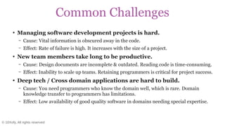 © 10Xofy, All rights reserved
Common Challenges
●
Managing software development projects is hard.
– Cause: Vital information is obscured away in the code.
– Effect: Rate of failure is high. It increases with the size of a project.
●
New team members take long to be productive.
– Cause: Design documents are incomplete & outdated. Reading code is time-consuming.
– Effect: Inability to scale up teams. Retaining programmers is critical for project success.
●
Deep tech / Cross domain applications are hard to build.
– Cause: You need programmers who know the domain well, which is rare. Domain
knowledge transfer to programmers has limitations.
– Effect: Low availability of good quality software in domains needing special expertise.
 