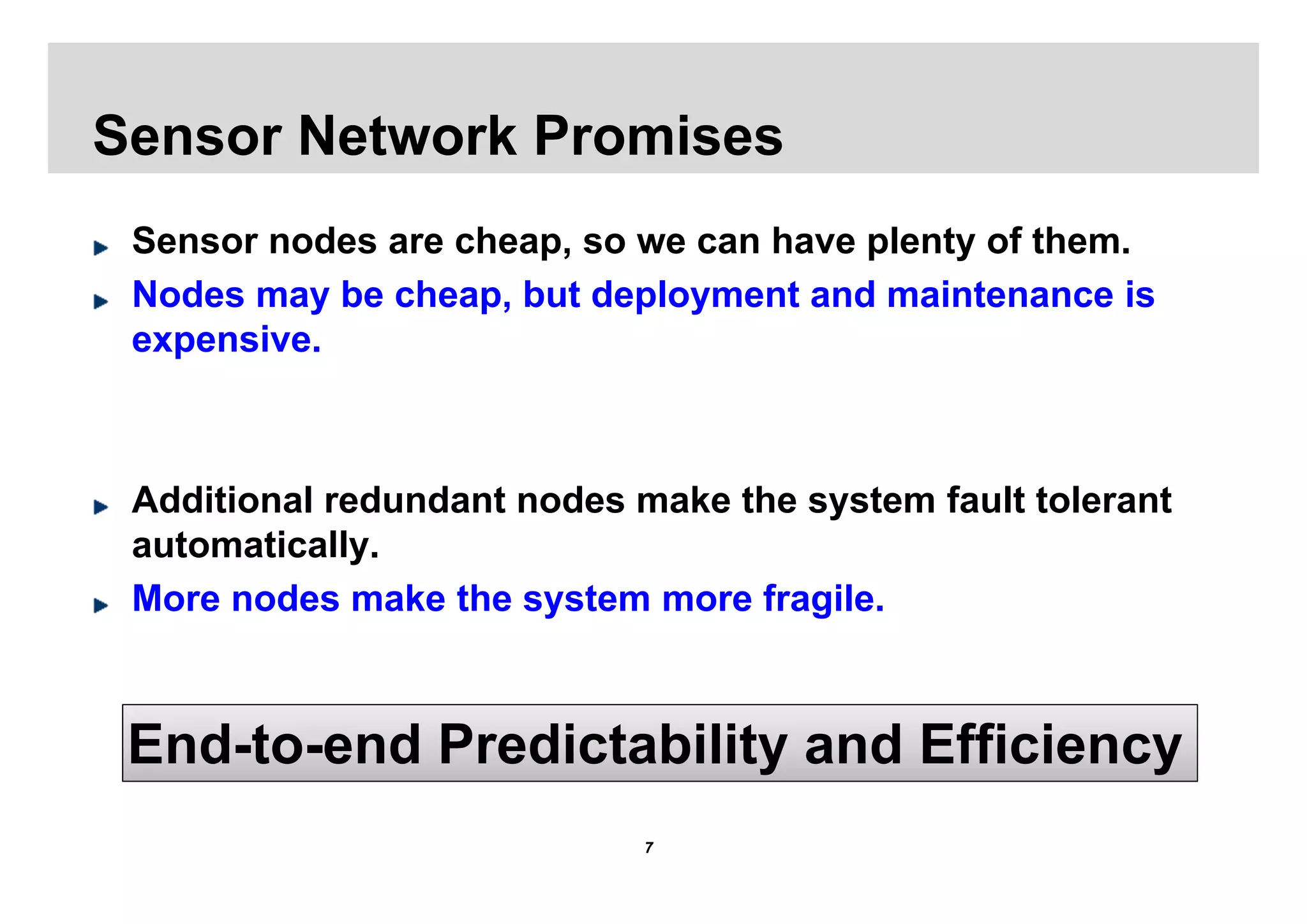 Sensor Network Promises
 Sensor nodes are cheap, so we can have plenty of them.
 Nodes may be cheap, but deployment and maintenance is
 expensive.



 Additional redundant nodes make the system fault tolerant
 automatically.
 More nodes make the system more fragile.



 End-to-end Predictability and Efficiency
                             7
 