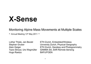 X-Sense
Monitoring Alpine Mass Movements at Multiple Scales
- Annual Meeting 13   th   May 2011   -

Lothar Thiele, Jan Beutel                 ETH Zurich, Embedded/Wireless
Stephan Gruber                            University Zurich, Physical Geography
Alain Geiger                              ETH Zurich, Geodesy and Photogrammetry
Tazio Strozzi, Urs Wegmüller              GAMMA SA, SAR Remote Sensing
Hugo Raetzo                               BAFU/FOEN

                                              1
 