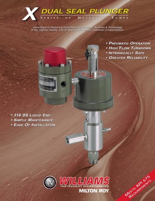 S E R I E S O F M E T E R I N G P U M P S
DUAL SEAL PLUNGER
X DUAL SEAL PLUNGER
• 316 SS LIQUID END
• SIMPLE MAINTENANCE
• EASE OF INSTALLATION
• PNEUMATIC OPERATION
• HIGH FLOW TURNDOWN
• INTRINSICALLY SAFE
• GREATER RELIABILITY
• 316 SS LIQUID END
• SIMPLE MAINTENANCE
• EASE OF INSTALLATION
• PNEUMATIC OPERATION
• HIGH FLOW TURNDOWN
• INTRINSICALLY SAFE
• GREATER RELIABILITY
Committed to Delivering Fluid Metering Products, Services & Technology
of the Highest Quality, and To Always Exceed Our Customer’s Expectations.
Committed to Delivering Fluid Metering Products, Services & Technology
of the Highest Quality, and To Always Exceed Our Customer’s Expectations.
S E R I E S O F M E T E R I N G P U M P S
M
E
E
TS
A
P
I 6
75
R
E
Q
U
IR
E
M
E
N
TS
M
E
E
TS
A
P
I 6
75
R
E
Q
U
IR
E
M
E
N
TS
 