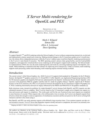 X Server Multi-rendering for
                                            OpenGL and PEX
                                                                P RESENTED AT THE
                                                   8 TH A NNUAL X T ECHNICAL C ONFERENCE ,
                                                       B OSTON , M ASS ., J ANUARY 25, 1994



                                                                Mark J. Kilgard
                                                                   Simon Hui
                                                               Allen A. Leinwand
                                                                Dave Spalding

Abstract
                             ¡ ¢ 
To support OpenGL       and PEX rendering within the Silicon Graphics X server without compromising interactivity, we devised
and implemented a scheme named multi-rendering. Making minimal changes to the X Consortium sample server’s overall struc-
ture, the scheme allows independent processes within the X server’s address space to perform OpenGL rendering asynchronously
to the X server’s main thread of execution. The IRIX operating system’s process share group facility, user-level and pollable
semaphores, and support for virtualized direct access rendering are all leveraged to support multi-rendering. The Silicon Graph-
ics implementation of PEX also uses the multi-rendering facility and works by converting rendering requests into OpenGL com-
mands. Multi-rendering is contrasted with other schemes for improving server interactivity. Unlike co-routines, multi-rendering
supports multi-processing; unlike multi-threading, multi-rendering requires minimal locking overhead.


Introduction
                         £
The current version of the Silicon Graphics, Inc. (SGI) X server [11] supports both standards for 3D graphics for the X Window
                                ¡ ¤ 
System: the OpenGL       graphics system [16, 15, 14] and PEX 5.1 [20]. OpenGL is an Application Programming Interface (API)
for 3D interactive graphics developed by SGI and now administered by the OpenGL Architecture Review Board. OpenGL is the
successor to the proprietary IRIS GL graphics interface (the GL stands for graphics library). OpenGL supports the X Window
System via the GLX extension [10]. PEX is an X protocol extension developed by the X Consortium to support 3D graphics for
X. PEX’s rendering functionality and style are largely inﬂuenced by the PHIGS and PHIGS PLUS 3D graphics standards [3].
Both extensions create interactivity problems for single-threaded X servers because both OpenGL and PEX requests can take
substantial amounts of time to complete. Most X servers based on the X Consortium’s sample server dispatch one request at a
time and execute each request to completion. This works quite well for the core X protocol since most requests are completed
in mere fractions of a second. When requests take a few milliseconds or less to execute, the X server can dispatch requests from
all active clients fast enough to create an appearance of simultaneous execution and the user perceives the X server as being both
interactive and fair to the clients using it.
But OpenGL and PEX can easily generate requests with arbitrarily long execution times. Even common requests can take sev-
eral seconds to execute. For an X server that dispatches requests serially and each to completion, the result is an extremely non-
  ¥
      Shipping with IRIX 5.1; IRIX is the Silicon Graphics version of the Unix operating system.



The authors are Members of the Technical Staff at Silicon Graphics, Inc. Mark, Allen, and Dave work in the X Window
System group; Simon works in the OpenGL group. Electronic mail can be addressed to mjk@sgi.com, shui@sgi.com,
aal@sgi.com, and spalding@sgi.com.


                                                                                                                                1
 