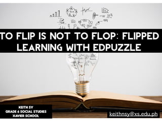 KEITH SY
GRADE 6 SOCIAL STUDIES
XAVIER SCHOOL
TO FLIP IS NOT TO FLOP: Flipped
Learning with EdPuzzle
keithnsy@xs.edu.ph
 