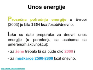 Unos energije

       Proseĉna      potrošnja energije u Evropi
       (2003) je bila 3354 kcal/osobi/dnevno.

       Iako   su date preporuke za dnevni unos
       energije (u poređenju sa osobama sa
       umerenom aktivnošću):
       - za ţene trebalo bi da bude oko 2000 i
       - za muškarce 2500-2800 kcal dnevno.

http://www.zivisastilom.com
 