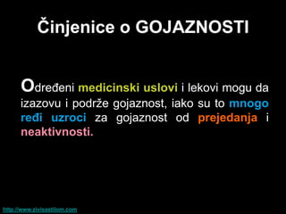 Ĉinjenice o GOJAZNOSTI


      Određeni medicinski uslovi i lekovi mogu da
      izazovu i podrže gojaznost, iako su to mnogo
      reĊi uzroci za gojaznost od prejedanja i
      neaktivnosti.




http://www.zivisastilom.com
 