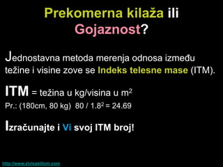 Prekomerna kilaţa ili
                       Gojaznost?
 Jednostavna metoda merenja odnosa između
 težine i visine zove se Indeks telesne mase (ITM).

 ITM = težina u kg/visina u m2
 Pr.: (180cm, 80 kg) 80 / 1.82 = 24.69

 Izraĉunajte i Vi svoj ITM broj!

http://www.zivisastilom.com
 