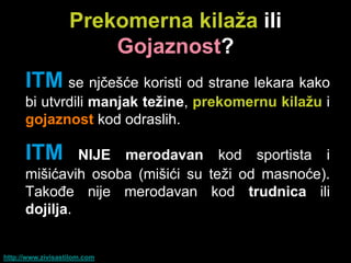 Prekomerna kilaţa ili
                       Gojaznost?
      ITM se njčešće koristi od strane lekara kako
      bi utvrdili manjak teţine, prekomernu kilaţu i
      gojaznost kod odraslih.

      ITM      NIJE merodavan kod sportista i
      mišićavih osoba (mišići su teži od masnoće).
      Takođe nije merodavan kod trudnica ili
      dojilja.


http://www.zivisastilom.com
 