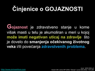 Ĉinjenice o GOJAZNOSTI


      Gojaznost      je zdravstveno stanje u kome
      višak masti u telu je akumoliran u meri u kojoj
      moţe imati negativan uticaj na zdravlje, što
      je dovelo do smanjenja oĉekivanog ţivotnog
      veka i/ili povećanja zdravstvenih problema.




                                                                             Izvori: WHO 2000 p.6,
http://www.zivisastilom.com    Haslam DW, James WP (2005). "Obesity". Lancet 366 (9492): 1197–209.
 