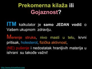 Prekomerna kilaţa ili
                       Gojaznost?

      ITM  kalkulator je samo JEDAN vodiĉ o
      Vašem ukupnom zdravlju.

      Merenje     struka, nivo masti u telu, krvni
      pritisak, holesterol, fizička aktivnost,
      (NE) pušenje i nedostatak hranljivih materija u
      ishrani su takođe važni!


http://www.zivisastilom.com
 