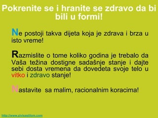 Pokrenite se i hranite se zdravo da bi
             bili u formi!
      Ne postoji takva dijeta koja je zdrava i brza u
      isto vreme!

      Razmislite o tome koliko godina je trebalo da
      Vaša težina dostigne sadašnje stanje i dajte
      sebi dosta vremena da dovedeta svoje telo u
      vitko i zdravo stanje!

      Nastavite               sa malim, racionalnim koracima!


http://www.zivisastilom.com
 