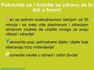 Pokrenite se i hranite se zdravo da bi
             bili u formi!
     Već sa jednom svakodnevnom šetnjom od 30
     minuta i sa malo više planiranom i zdravijom
     ishranom možete da uradite mnogo za svoju
     vitkost i zdravlje!

     Yaboravite post, jednostrane dijete i dijete koje
     obećavaju brzo mršavljenje!

     Promenite navike u ishrani i način života!

http://www.zivisastilom.com
 