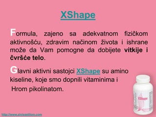 XShape
     Formula,   zajeno sa adekvatnom fizičkom
     aktivnošću, zdravim načinom života i ishrane
     može da Vam pomogne da dobijete vitkije i
     ĉvršće telo.

     Glavni aktivni sastojci XShape su amino
     kiseline, koje smo dopnili vitaminima i
     Hrom pikolinatom.


http://www.zivisastilom.com
 