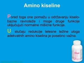 Amino kiseline

       Pored toga one pomažu u održavanju kiselo-
       bazne ravnoteže i moge druge funkcije
       uključujući normalne mišićne funkcije.
       U   slučaju redukcije telesne težine uloga
       adekvatnih amino kiselina je posebno važna.




http://www.zivisastilom.com
 