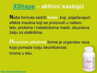 XShape – aktivni sastojci
         Naša formula sadrži hrom, koji, pojačavajući
         efekte insulina koji se proizvodi u našem
         telu, proteina i metabolizma masti, obuzdava
         želju za slatkišima.

         Hromium pikolinat forma je organska veza
        koja pomaže bolju iskorišćenost
        hroma u telu.



http://www.zivisastilom.com
 