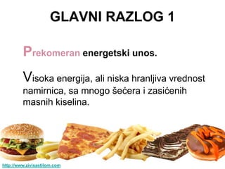 GLAVNI RAZLOG 1

         Prekomeran energetski unos.
         Visoka energija, ali niska hranljiva vrednost
         namirnica, sa mnogo šećera i zasićenih
         masnih kiselina.




http://www.zivisastilom.com
 
