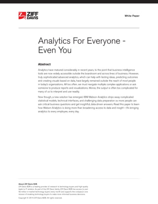 White Paper
Analytics For Everyone -
Even You
Abstract
Analytics have matured considerably in recent years, to the point that business intelligence
tools are now widely accessible outside the boardroom and across lines of business. However,
truly sophisticated advanced analytics, which can help with testing ideas, predicting outcomes
and creating visuals based on data, have largely remained outside the reach of most people
in today’s organizations. All too often, we must navigate multiple complex applications or ask
someone to produce reports and visualizations. Worse, the output is often too complicated for
many of us to interpret and use readily.
Now though, a new solution has emerged. IBM Watson Analytics strips away complicated
statistical models, technical interfaces, and challenging data preparation so more people can
ask critical business questions and get insightful, data-driven answers. Read this paper to learn
how Watson Analytics is doing more than broadening access to data and insight – It’s bringing
analytics to every employee, every day.
®
®
About Ziff Davis B2B
Ziff Davis B2B is a leading provider of research to technology buyers and high-quality
leads to IT vendors. As part of the Ziff Davis family, Ziff Davis B2B has access to over
50 million in-market technology buyers every month and supports the company’s core
mission of enabling technology buyers to make more informed business decisions.
Copyright © 2015 Ziff Davis B2B. All rights reserved.
 