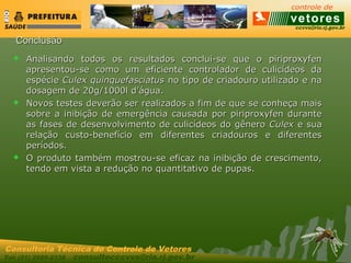 ccvvs@rio.rj.gov.br
Tel: (21) 2589-2338 consultecccvvs@rio.rj.gov.br
Consultoria Técnica do Controle de Vetores
ConclusãoConclusão
 Analisando todos os resultados conclui-se que o piriproxyfenAnalisando todos os resultados conclui-se que o piriproxyfen
apresentou-se como um eficiente controlador de culicídeos daapresentou-se como um eficiente controlador de culicídeos da
espécieespécie Culex quinquefasciatusCulex quinquefasciatus no tipo de criadouro utilizado e nano tipo de criadouro utilizado e na
dosagem de 20g/1000l d’água.dosagem de 20g/1000l d’água.
 Novos testes deverão ser realizados a fim de que se conheça maisNovos testes deverão ser realizados a fim de que se conheça mais
sobre a inibição de emergência causada por piriproxyfen durantesobre a inibição de emergência causada por piriproxyfen durante
as fases de desenvolvimento de culicídeos do gêneroas fases de desenvolvimento de culicídeos do gênero CulexCulex e suae sua
relação custo-benefício em diferentes criadouros e diferentesrelação custo-benefício em diferentes criadouros e diferentes
períodos.períodos.
 O produto também mostrou-se eficaz na inibição de crescimento,O produto também mostrou-se eficaz na inibição de crescimento,
tendo em vista a redução no quantitativo de pupas.tendo em vista a redução no quantitativo de pupas.
 