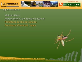 ccvvs@rio.rj.gov.br
Tel: (21) 2589-2338 consultecccvvs@rio.rj.gov.br
Consultoria Técnica do Controle de Vetores
Agradecimentos:Agradecimentos:
Walmir AlvesWalmir Alves
Marco Antônio de Souza GonçalvesMarco Antônio de Souza Gonçalves
Prefeitura do Rio de JaneiroPrefeitura do Rio de Janeiro
Sumitomo Chemical, JapanSumitomo Chemical, Japan
 