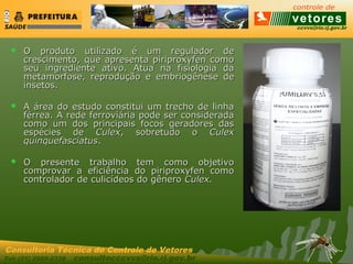 ccvvs@rio.rj.gov.br
Tel: (21) 2589-2338 consultecccvvs@rio.rj.gov.br
Consultoria Técnica do Controle de Vetores
 O produto utilizado é um regulador deO produto utilizado é um regulador de
crescimento, que apresenta piriproxyfen comocrescimento, que apresenta piriproxyfen como
seu ingrediente ativo. Atua na fisiologia daseu ingrediente ativo. Atua na fisiologia da
metamorfose, reprodução e embriogênese demetamorfose, reprodução e embriogênese de
insetos.insetos.
 A área do estudo constitui um trecho de linhaA área do estudo constitui um trecho de linha
férrea. A rede ferroviária pode ser consideradaférrea. A rede ferroviária pode ser considerada
como um dos principais focos geradores dascomo um dos principais focos geradores das
espécies deespécies de CulexCulex, sobretudo o, sobretudo o CulexCulex
quinquefasciatusquinquefasciatus..
 O presente trabalho tem como objetivoO presente trabalho tem como objetivo
comprovar a eficiência do piriproxyfen comocomprovar a eficiência do piriproxyfen como
controlador de culicídeos do gênerocontrolador de culicídeos do gênero Culex.Culex.
 