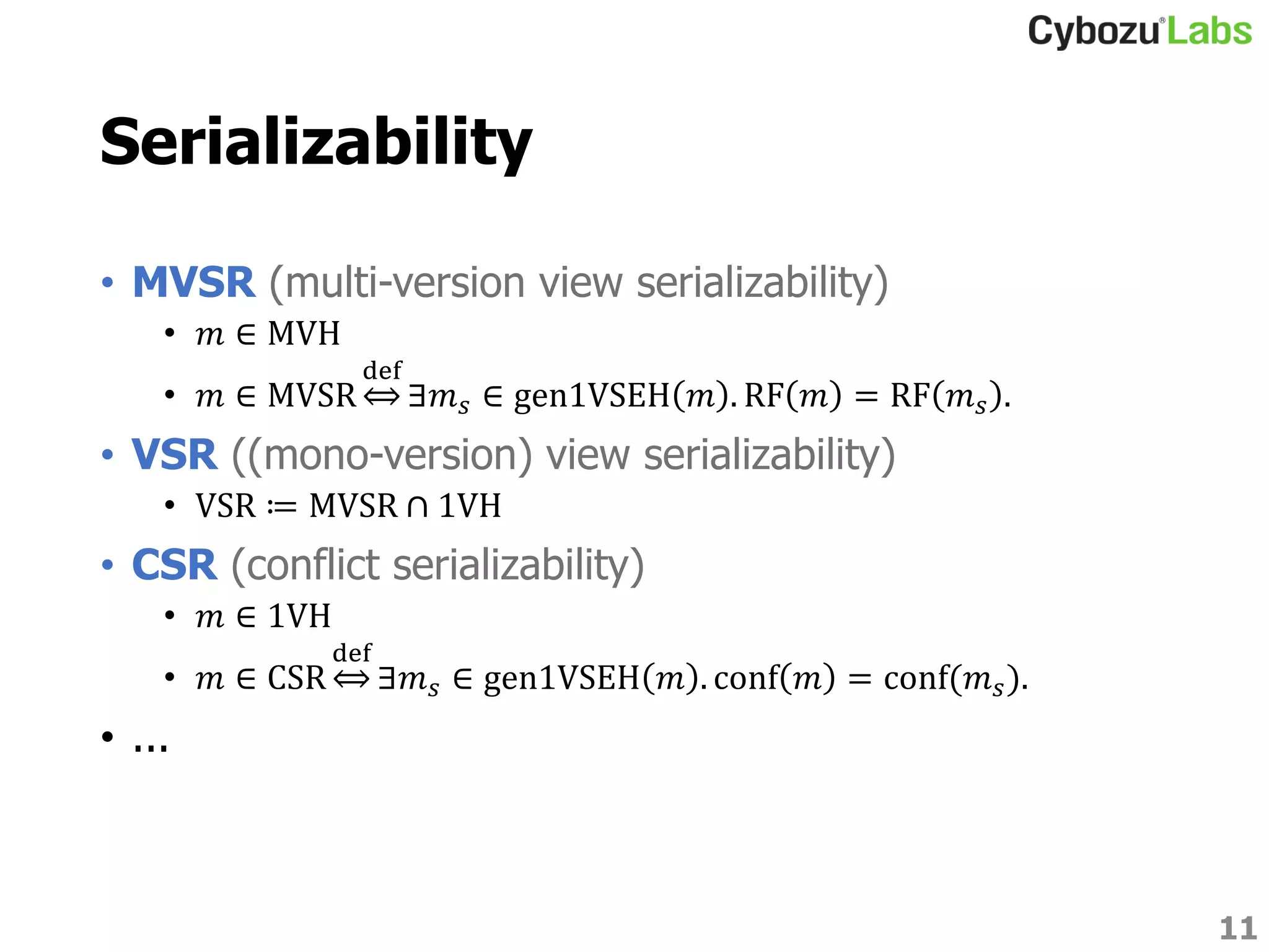 Serializability
• MVSR (multi-version view serializability)
• 𝑚 ∈ MVH
• 𝑚 ∈ MVSR
def
∃𝑚 𝑠 ∈ gen1VSEH 𝑚 . RF 𝑚 = RF 𝑚 𝑠 .
• VSR ((mono-version) view serializability)
• VSR ≔ MVSR ∩ 1VH
• CSR (conflict serializability)
• 𝑚 ∈ 1VH
• 𝑚 ∈ CSR
def
∃𝑚 𝑠 ∈ gen1VSEH 𝑚 . conf 𝑚 = conf(𝑚 𝑠).
• ...
11
 