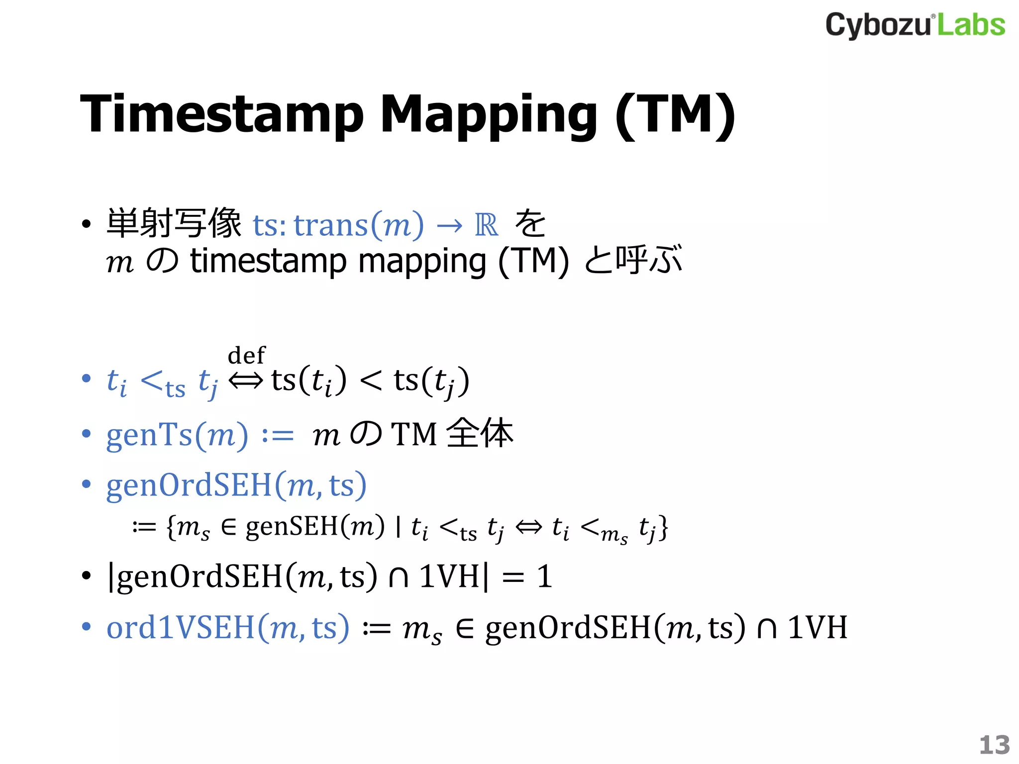 Timestamp Mapping (TM)
• 単射写像 ts: trans 𝑚 → ℝ を
𝑚 の timestamp mapping (TM) と呼ぶ
• 𝑡𝑖 <ts 𝑡𝑗
def
ts 𝑡𝑖 < ts(𝑡𝑗)
• genTs(𝑚) ∶= 𝑚 の TM 全体
• genOrdSEH 𝑚, ts
≔ {𝑚 𝑠 ∈ genSEH 𝑚 ∣ 𝑡𝑖 <ts 𝑡𝑗 ⇔ 𝑡𝑖 < 𝑚 𝑠
𝑡𝑗}
• genOrdSEH 𝑚, ts ∩ 1VH = 1
• ord1VSEH 𝑚, ts ≔ 𝑚 𝑠 ∈ genOrdSEH 𝑚, ts ∩ 1VH
13
 