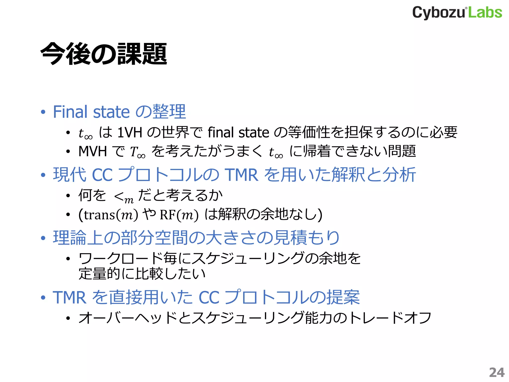 今後の課題
• Final state の整理
• 𝑡∞ は 1VH の世界で final state の等価性を担保するのに必要
• MVH で 𝑇∞ を考えたがうまく 𝑡∞ に帰着できない問題
• 現代 CC プロトコルの TMR を用いた解釈と分析
• 何を < 𝑚 だと考えるか
• (trans 𝑚 や RF(𝑚) は解釈の余地なし)
• 理論上の部分空間の大きさの見積もり
• ワークロード毎にスケジューリングの余地を
定量的に比較したい
• TMR を直接用いた CC プロトコルの提案
• オーバーヘッドとスケジューリング能力のトレードオフ
24
 