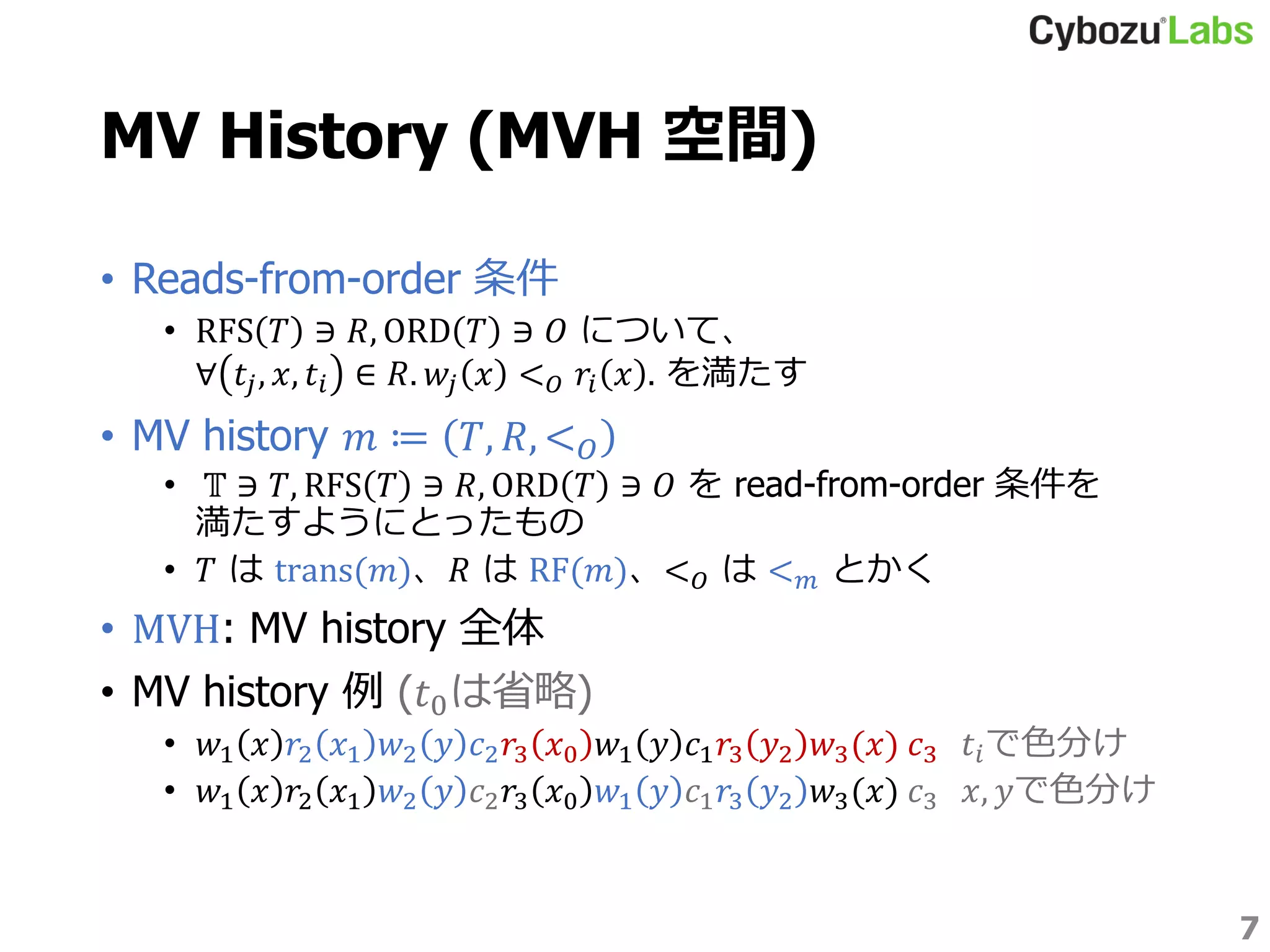 MV History (MVH 空間)
• Reads-from-order 条件
• RFS 𝑇 ∋ 𝑅, ORD 𝑇 ∋ 𝑂 について、
∀ 𝑡𝑗, 𝑥, 𝑡𝑖 ∈ 𝑅. 𝑤𝑗 𝑥 < 𝑂 𝑟𝑖 𝑥 . を満たす
• MV history 𝑚 ≔ 𝑇, 𝑅, < 𝑂
• 𝕋 ∋ 𝑇, RFS 𝑇 ∋ 𝑅, ORD 𝑇 ∋ 𝑂 を read-from-order 条件を
満たすようにとったもの
• 𝑇 は trans(𝑚)、𝑅 は RF(𝑚)、< 𝑂 は < 𝑚 とかく
• MVH: MV history 全体
• MV history 例 (𝑡0は省略)
• 𝑤1 𝑥 𝑟2 𝑥1 𝑤2 𝑦 𝑐2 𝑟3 𝑥0 𝑤1 𝑦 𝑐1 𝑟3 𝑦2 𝑤3(𝑥) 𝑐3 𝑡𝑖で色分け
• 𝑤1 𝑥 𝑟2 𝑥1 𝑤2 𝑦 𝑐2 𝑟3 𝑥0 𝑤1 𝑦 𝑐1 𝑟3 𝑦2 𝑤3(𝑥) 𝑐3 𝑥, 𝑦で色分け
7
 