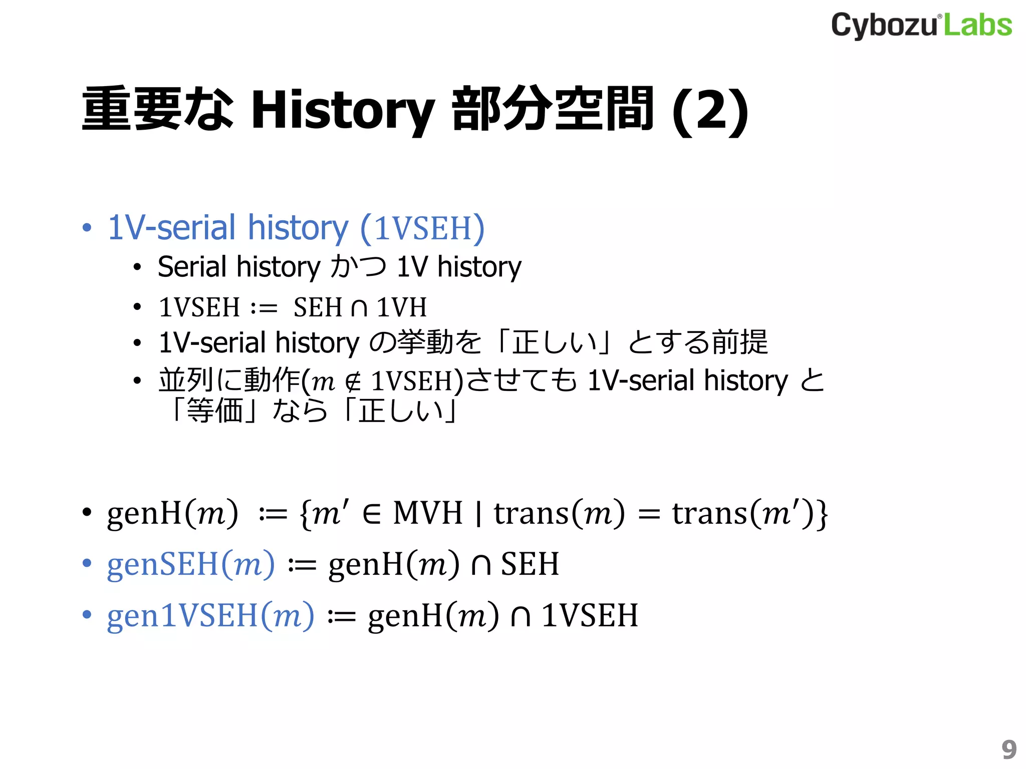 重要な History 部分空間 (2)
• 1V-serial history (1VSEH)
• Serial history かつ 1V history
• 1VSEH ∶= SEH ∩ 1VH
• 1V-serial history の挙動を「正しい」とする前提
• 並列に動作(𝑚 ∉ 1VSEH)させても 1V-serial history と
「等価」なら「正しい」
• genH 𝑚 ≔ {𝑚′ ∈ MVH ∣ trans 𝑚 = trans 𝑚′ }
• genSEH 𝑚 ≔ genH 𝑚 ∩ SEH
• gen1VSEH 𝑚 ≔ genH 𝑚 ∩ 1VSEH
9
 