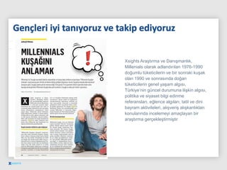 Xsights Araştırma ve Danışmanlık,
Millenials olarak adlandırılan 1976-1990
doğumlu tüketicilerin ve bir sonraki kuşak
olan 1990 ve sonrasında doğan
tüketicilerin genel yaşam algısı,
Türkiye’nin güncel durumuna ilişkin algısı,
politika ve siyaset bilgi edinme
referansları, eğlence algıları, tatil ve dini
bayram aktiviteleri, alışveriş alışkanlıkları
konularında incelemeyi amaçlayan bir
araştırma gerçekleştirmiştir
 