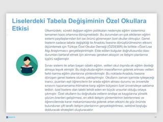 Liselerdeki Tabela Değişiminin Özel Okullara
Etkisi Ülkemizdeki, sürekli değişen eğitim politikaları nedeniyle eğitim sistemimiz
tamamen kaos ortamına dönüşmektedir. Bu durumdan en çok etkilenen eğitim
sistemi paydaşlarından biri ise önünü göremeyen özel okullar olmuştur. Genel
liselerin sadece tabela değişikliği ile Anadolu lisesine dönüştürülmesinin etkisini
ölçümlemek için Türkiye Özel Okullar Derneği (ÖZDEBİR) ile birlikte «Özel Lise
Algı Araştırması» gerçekleştirilmiştir. Elde edilen bulgular doğrultusunda olası
durumları bertaraf etmek için alınması gereken aksiyon ve iletişim planlarına
içgörü sağlamıştır.
Sınav sistemi ile artan başarı odaklı eğitim, velileri okul dışında ek eğitim desteği
almaya teşvik etmiştir. Bu doğrultuda eğitim masraflarının giderek artması velileri
farklı karma eğitim planlarına yönlendirmiştir. Bu noktada Anadolu lisesine
dönüşen genel liselere olumlu yaklaşılmıştır. Okulların zaman içerinde iyileşeceği
inancı, puanları eşit öğrencilerin bir arada eğitim alması durumu ve üniversite
sınavını kazanamama ihtimaline karşı eğitim bütçesini özel üniversiteye saklama
tedbiri, özel liselere olan talebi tehdit eden en büyük unsurlar olduğu ortaya
çıkmıştır. Özel okulların bu doğrultuda velilerin endişe ve kaygılarına yönelik
çözüm önerileri geliştirmesi, en etkili iletişim yöntemlerinin belirlenmesi ve
öğrencilerinde karar mekanizmasında giderek artan etkisini de göz önünde
bulunduran çift taraflı iletişim planlarının gerçekleştirilmesi, sektörel boşluğu
dolduracak stratejileri oluşturacaktır.
29
 