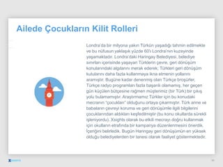Ailede Çocukların Kilit Rolleri
Londra’da bir milyona yakın Türkün yaşadığı tahmin edilmekte
ve bu nüfusun yaklaşık yüzde 60′ı Londra’nın kuzeyinde
yaşamaktadır. Londra’daki Haringay Belediyesi, belediye
sınırları içerisinde yaşayan Türklerin çevre, geri dönüşüm
konularındaki algılarını merak ederek; Türkleri geri dönüşüm
kutularını daha fazla kullanmaya ikna etmenin yollarını
aramıştır. Bugüne kadar denenmiş olan Türkçe broşürler,
Türkçe radyo programları fazla başarılı olamamış, her geçen
gün küçülen bütçesine rağmen müşterimiz (bir Türk) bir çıkış
yolu bulamamıştır. Araştırmamız Türkler için bu konudaki
mecranın “çocukları” olduğunu ortaya çıkarmıştır. Türk anne ve
babaların çevreyi koruma ve geri dönüşümle ilgili bilgilerini
çocuklarından aldıkları keşfedilmiştir (bu konu okullarda sürekli
işleniyordu). Xsights olarak bu etkili mecrayı doğru kullanmak
için okulların etrafında bir kampanya düzenlenmesini önerdik.
İçeriğini belirledik. Bugün Haringay geri dönüşümün en yüksek
olduğu belediyelerden bir tanesi olarak faaliyet göstermektedir.
34
 