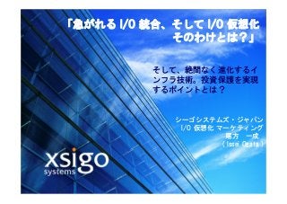 © 2007 XSIGO SYSTEMS CONFIDENTIAL 1
「急がれる I/O 統合、そして I/O 仮想化
そのわけとは？」
シーゴシステムズ・ジャパン
I/O 仮想化 マーケティング
尾方 一成
( Issei Ogata )
そして、絶間なく進化するイ
ンフラ技術。投資保護を実現
するポイントとは？
 