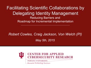 Facilitating Scientific Collaborations by
Delegating Identity Management
Reducing Barriers and
Roadmap for Incremental Implementation
Robert Cowles, Craig Jackson, Von Welch (PI)
May 5th, 2015
 