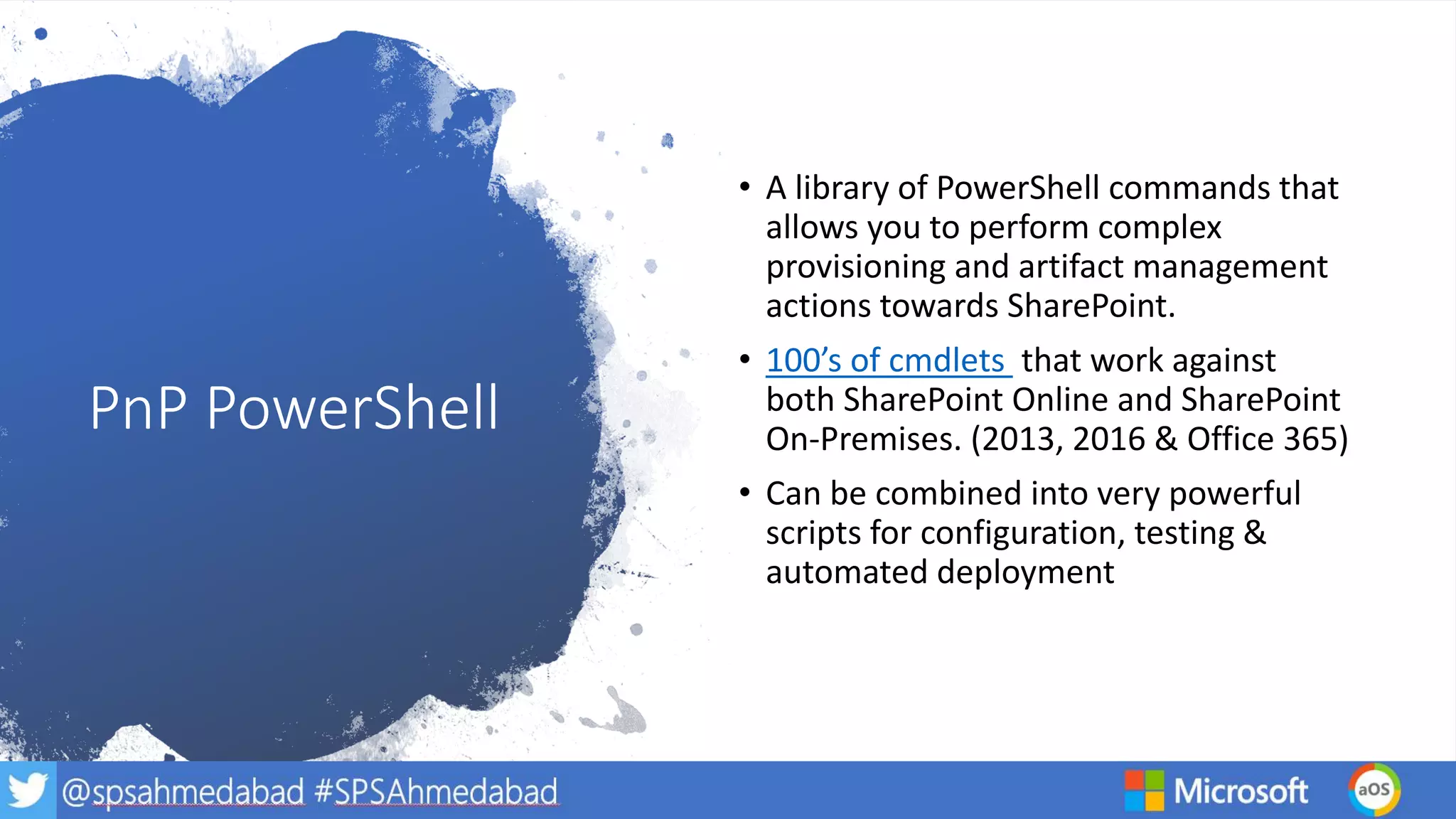 PnP PowerShell
• A library of PowerShell commands that
allows you to perform complex
provisioning and artifact management
actions towards SharePoint.
• 100’s of cmdlets that work against
both SharePoint Online and SharePoint
On-Premises. (2013, 2016 & Office 365)
• Can be combined into very powerful
scripts for configuration, testing &
automated deployment
 