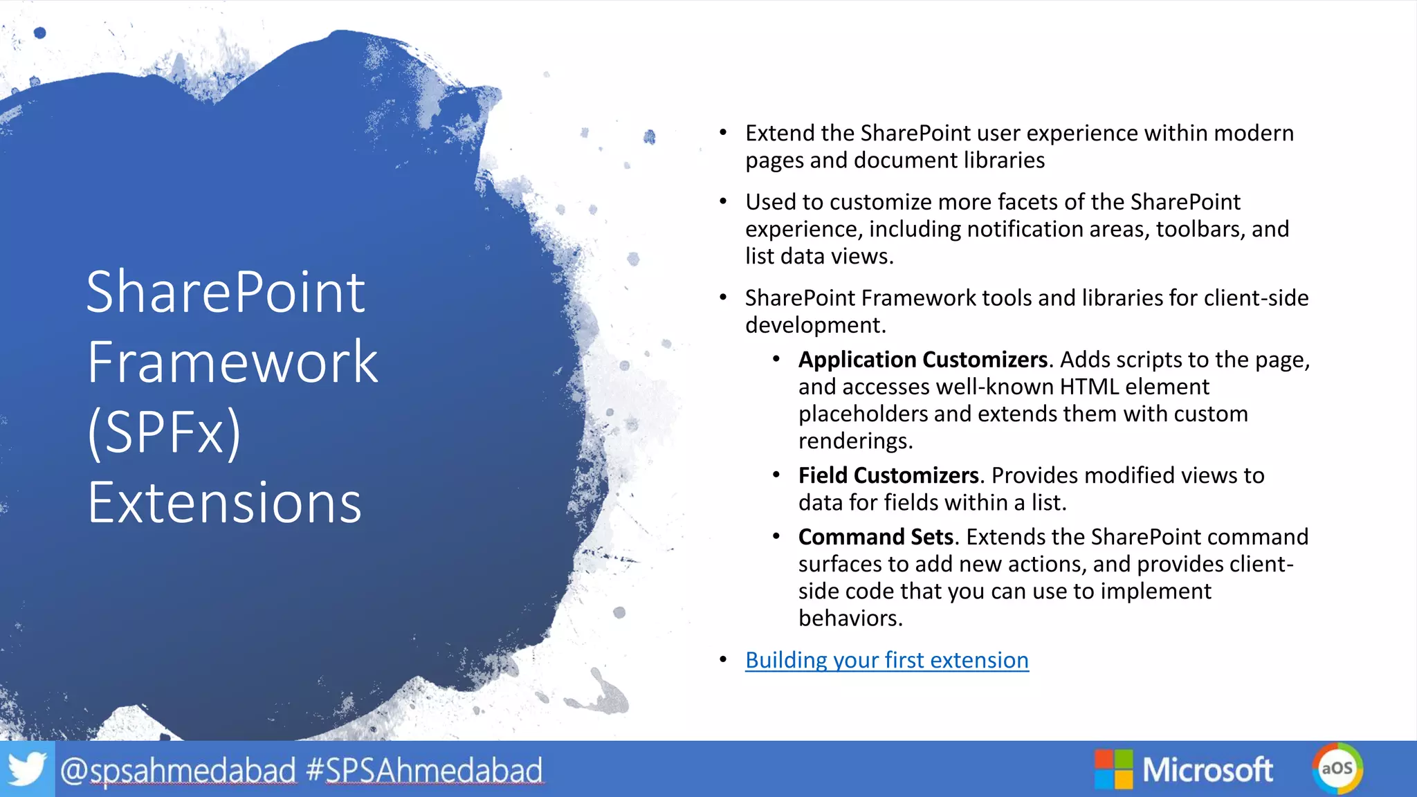SharePoint
Framework
(SPFx)
Extensions
• Extend the SharePoint user experience within modern
pages and document libraries
• Used to customize more facets of the SharePoint
experience, including notification areas, toolbars, and
list data views.
• SharePoint Framework tools and libraries for client-side
development.
• Application Customizers. Adds scripts to the page,
and accesses well-known HTML element
placeholders and extends them with custom
renderings.
• Field Customizers. Provides modified views to
data for fields within a list.
• Command Sets. Extends the SharePoint command
surfaces to add new actions, and provides client-
side code that you can use to implement
behaviors.
• Building your first extension
 