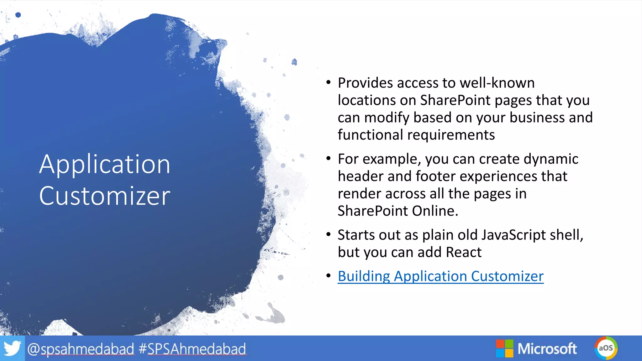 Application
Customizer
• Provides access to well-known
locations on SharePoint pages that you
can modify based on your business and
functional requirements
• For example, you can create dynamic
header and footer experiences that
render across all the pages in
SharePoint Online.
• Starts out as plain old JavaScript shell,
but you can add React
• Building Application Customizer
 
