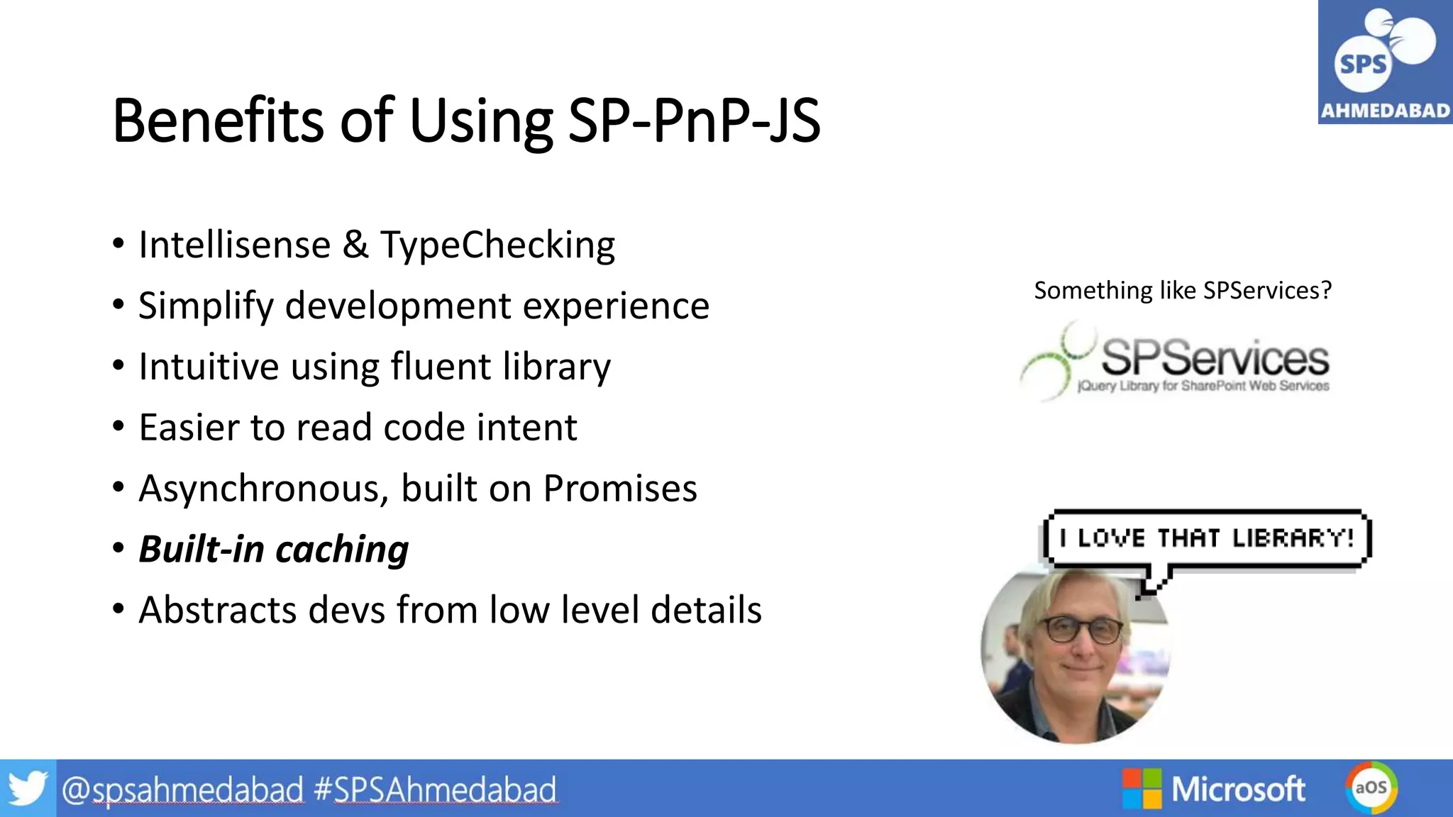 Benefits of Using SP-PnP-JS
• Intellisense & TypeChecking
• Simplify development experience
• Intuitive using fluent library
• Easier to read code intent
• Asynchronous, built on Promises
• Built-in caching
• Abstracts devs from low level details
Something like SPServices?
 