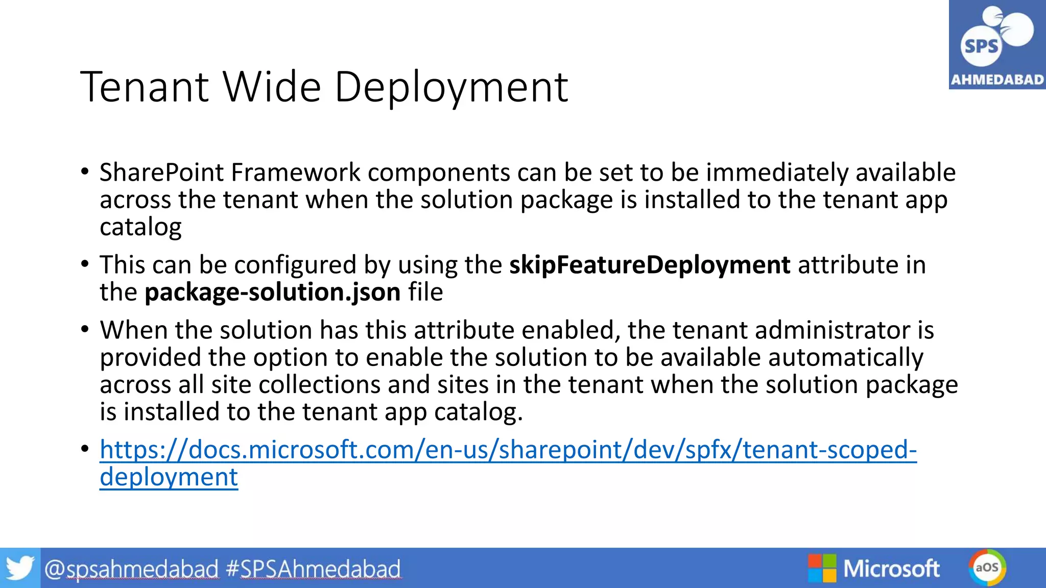 Tenant Wide Deployment
• SharePoint Framework components can be set to be immediately available
across the tenant when the solution package is installed to the tenant app
catalog
• This can be configured by using the skipFeatureDeployment attribute in
the package-solution.json file
• When the solution has this attribute enabled, the tenant administrator is
provided the option to enable the solution to be available automatically
across all site collections and sites in the tenant when the solution package
is installed to the tenant app catalog.
• https://docs.microsoft.com/en-us/sharepoint/dev/spfx/tenant-scoped-
deployment
 