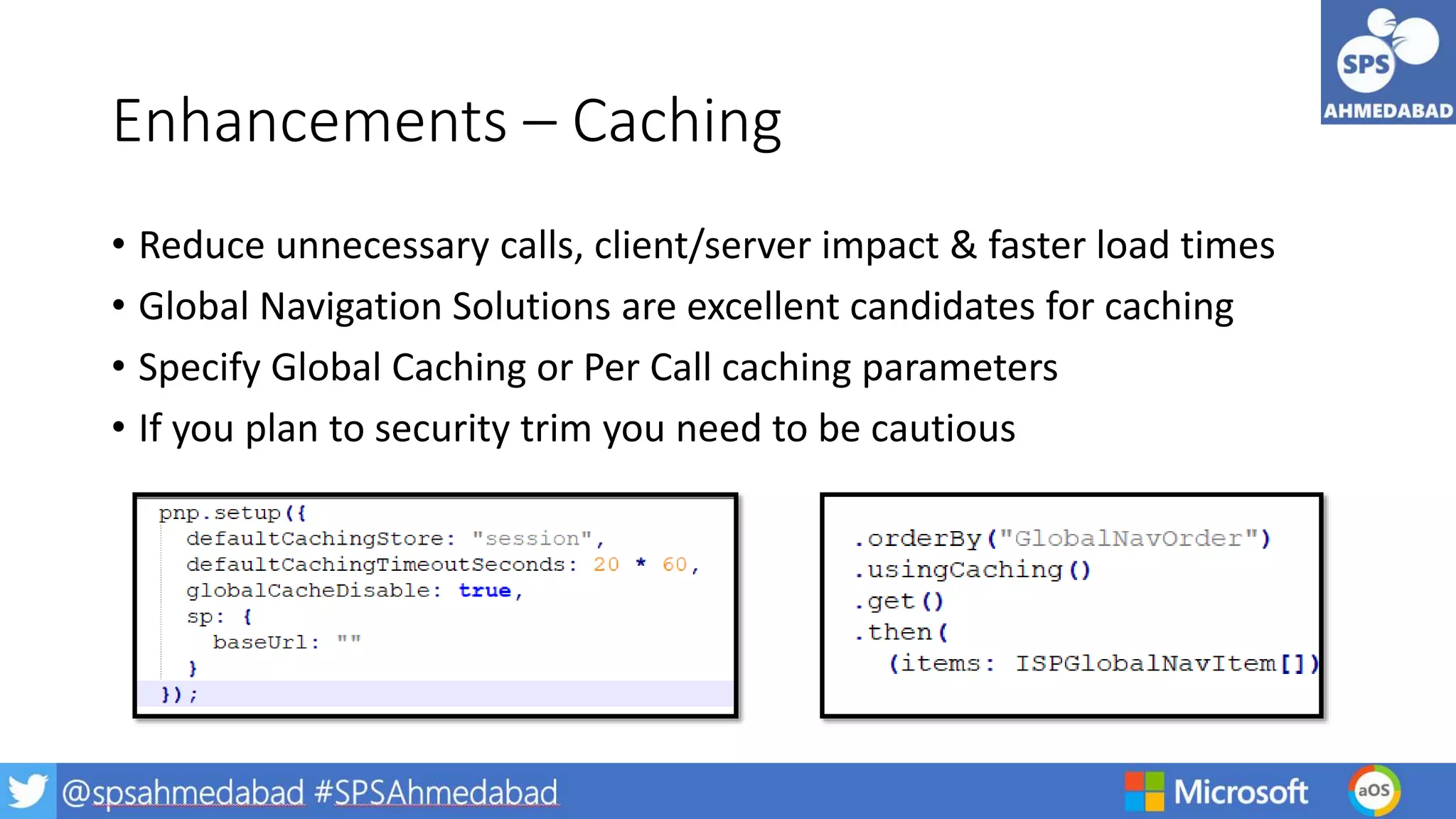 Enhancements – Caching
• Reduce unnecessary calls, client/server impact & faster load times
• Global Navigation Solutions are excellent candidates for caching
• Specify Global Caching or Per Call caching parameters
• If you plan to security trim you need to be cautious
 