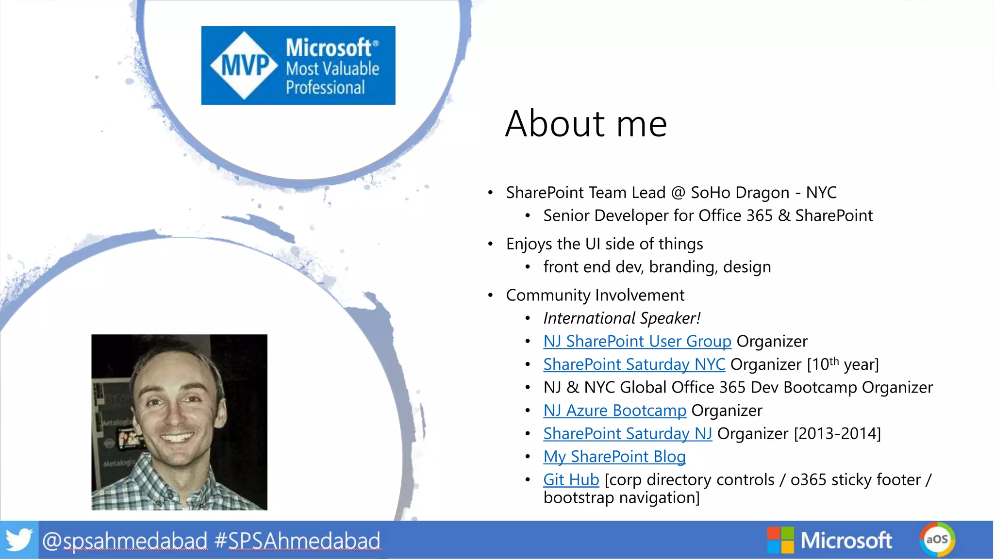 About me
• SharePoint Team Lead @ SoHo Dragon - NYC
• Senior Developer for Office 365 & SharePoint
• Enjoys the UI side of things
• front end dev, branding, design
• Community Involvement
• International Speaker!
• NJ SharePoint User Group Organizer
• SharePoint Saturday NYC Organizer [10th year]
• NJ & NYC Global Office 365 Dev Bootcamp Organizer
• NJ Azure Bootcamp Organizer
• SharePoint Saturday NJ Organizer [2013-2014]
• My SharePoint Blog
• Git Hub [corp directory controls / o365 sticky footer /
bootstrap navigation]
 