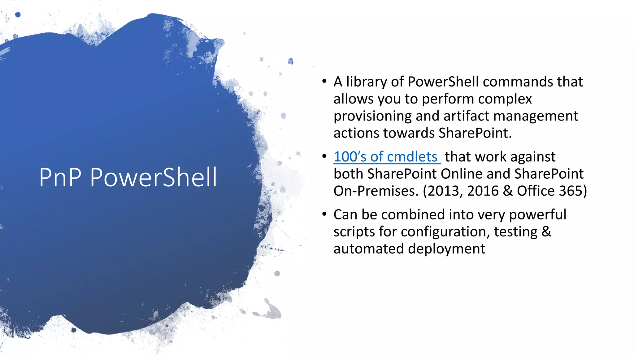 PnP PowerShell
• A library of PowerShell commands that
allows you to perform complex
provisioning and artifact management
actions towards SharePoint.
• 100’s of cmdlets that work against
both SharePoint Online and SharePoint
On-Premises. (2013, 2016 & Office 365)
• Can be combined into very powerful
scripts for configuration, testing &
automated deployment
 