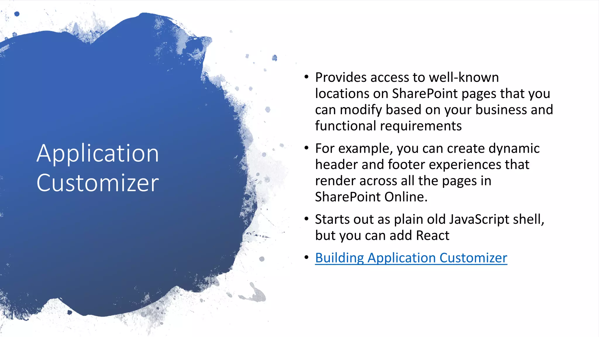 Application
Customizer
• Provides access to well-known
locations on SharePoint pages that you
can modify based on your business and
functional requirements
• For example, you can create dynamic
header and footer experiences that
render across all the pages in
SharePoint Online.
• Starts out as plain old JavaScript shell,
but you can add React
• Building Application Customizer
 