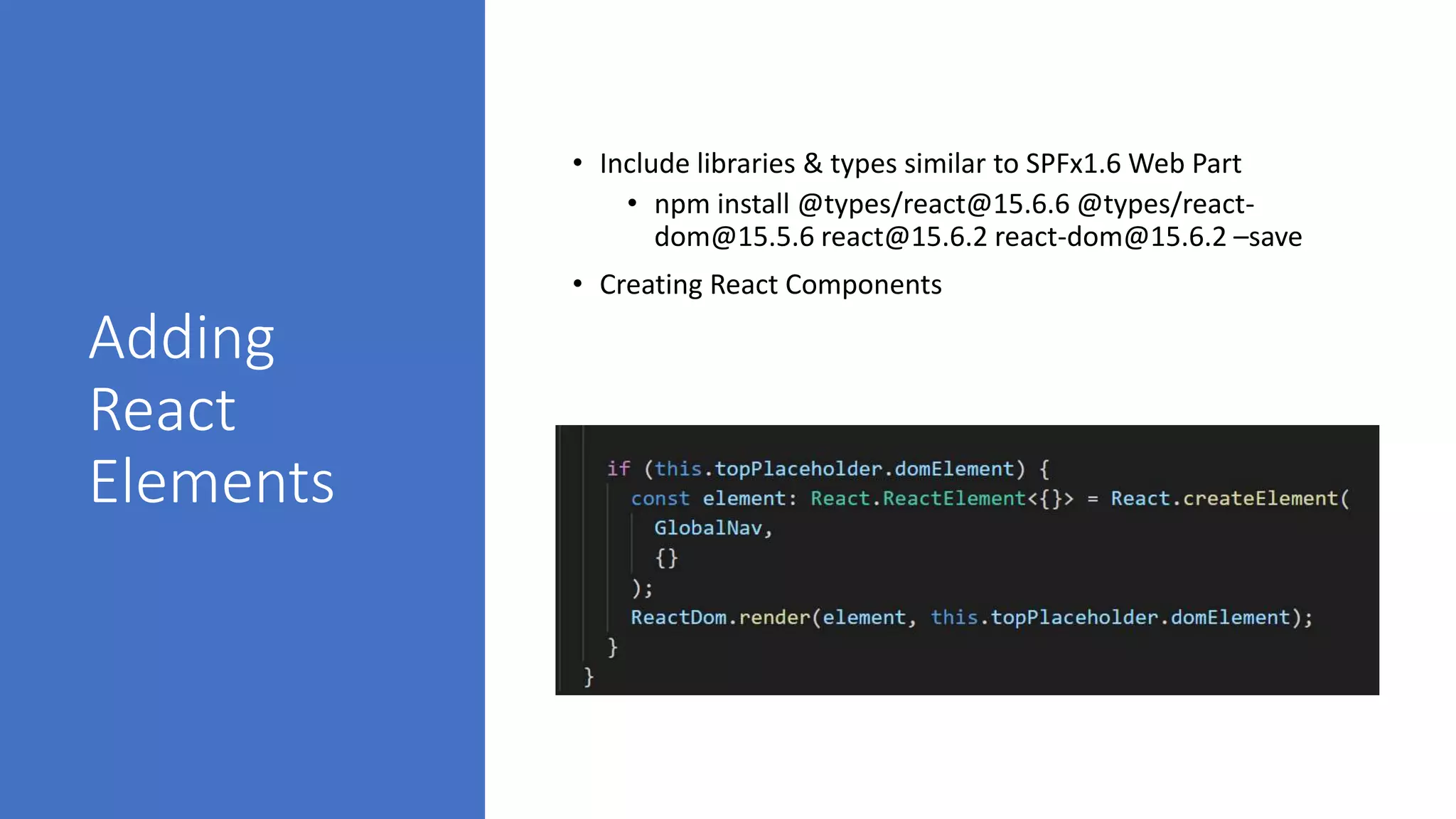 Adding
React
Elements
• Include libraries & types similar to SPFx1.6 Web Part
• npm install @types/react@15.6.6 @types/react-
dom@15.5.6 react@15.6.2 react-dom@15.6.2 –save
• Creating React Components
 
