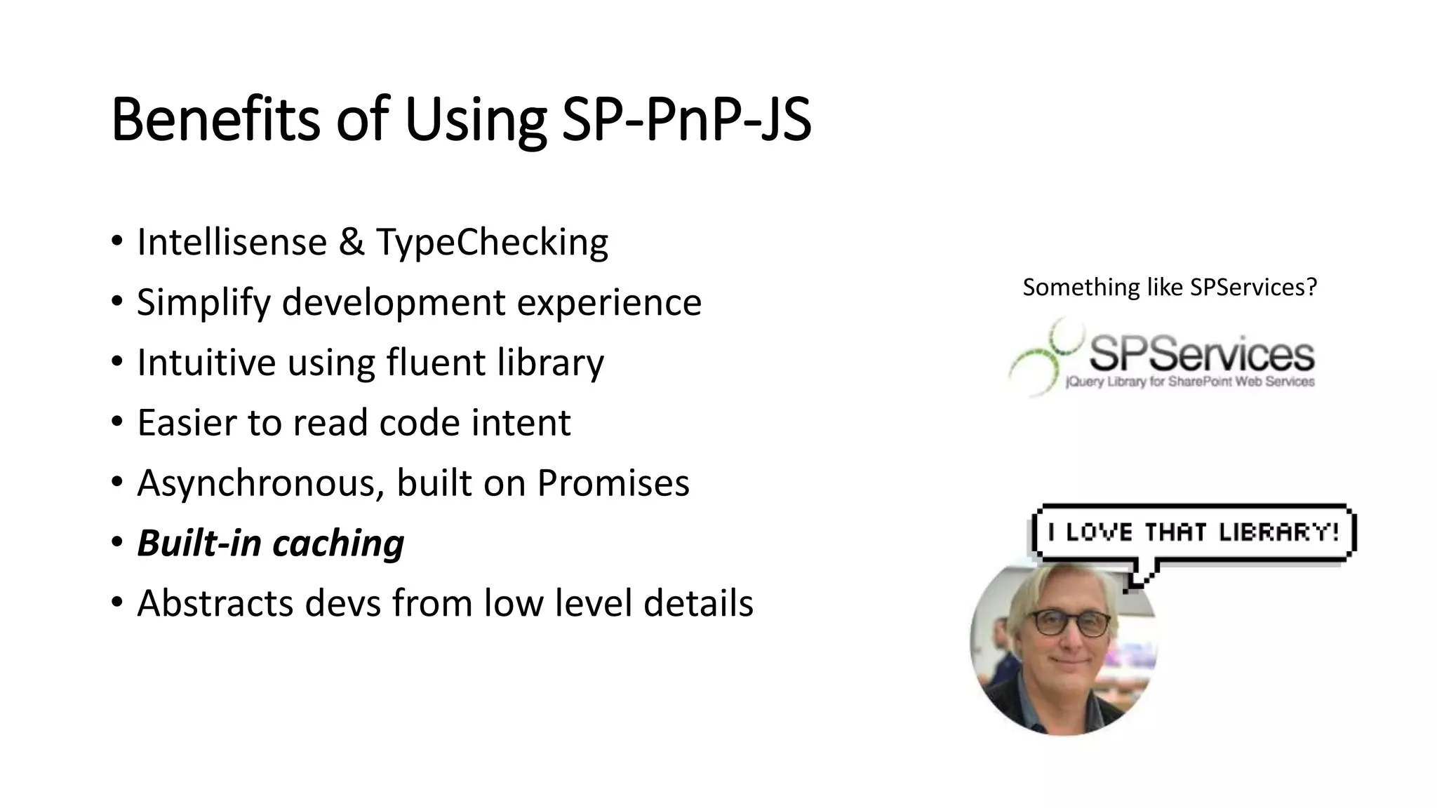 Benefits of Using SP-PnP-JS
• Intellisense & TypeChecking
• Simplify development experience
• Intuitive using fluent library
• Easier to read code intent
• Asynchronous, built on Promises
• Built-in caching
• Abstracts devs from low level details
Something like SPServices?
 