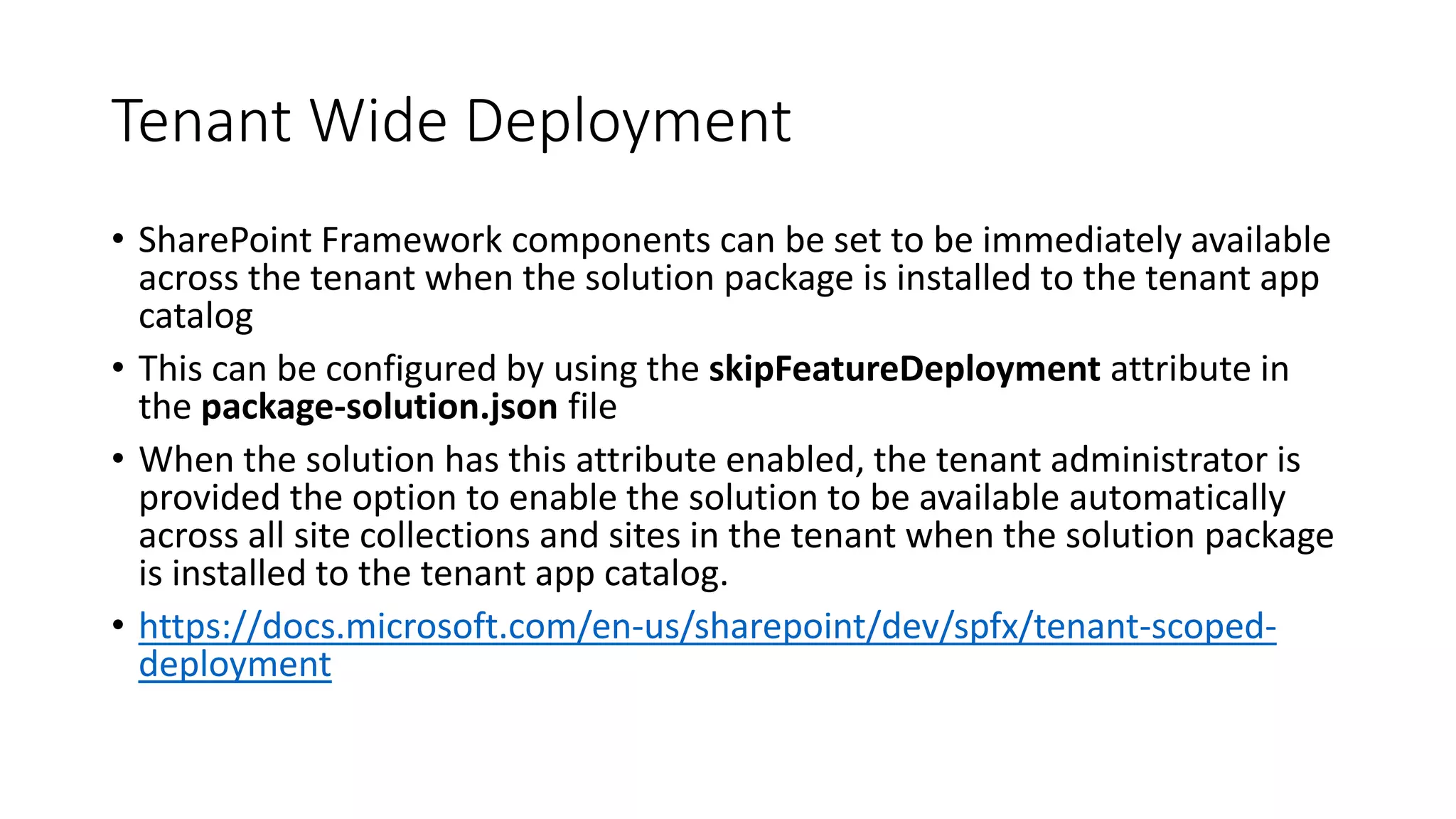 Tenant Wide Deployment
• SharePoint Framework components can be set to be immediately available
across the tenant when the solution package is installed to the tenant app
catalog
• This can be configured by using the skipFeatureDeployment attribute in
the package-solution.json file
• When the solution has this attribute enabled, the tenant administrator is
provided the option to enable the solution to be available automatically
across all site collections and sites in the tenant when the solution package
is installed to the tenant app catalog.
• https://docs.microsoft.com/en-us/sharepoint/dev/spfx/tenant-scoped-
deployment
 